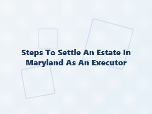 Steps to Settle an Estate in Maryland as an Executor